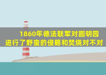 1860年德法联军对圆明园进行了野蛮的侵略和焚烧对不对