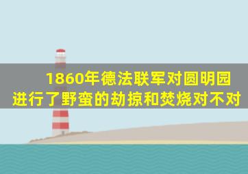 1860年德法联军对圆明园进行了野蛮的劫掠和焚烧对不对