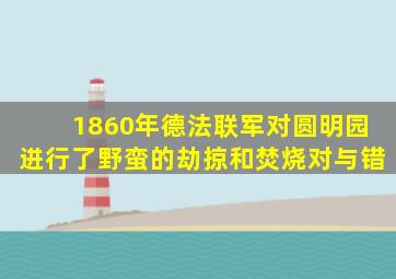 1860年德法联军对圆明园进行了野蛮的劫掠和焚烧对与错