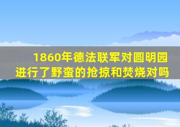 1860年德法联军对圆明园进行了野蛮的抢掠和焚烧对吗