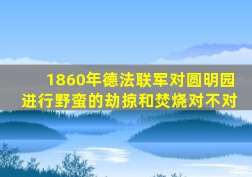 1860年德法联军对圆明园进行野蛮的劫掠和焚烧对不对