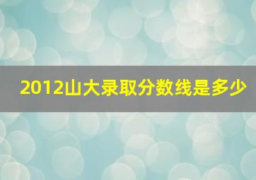 2012山大录取分数线是多少