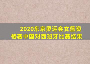 2020东京奥运会女篮资格赛中国对西班牙比赛结果