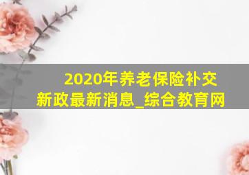 2020年养老保险补交新政最新消息_综合教育网