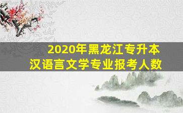 2020年黑龙江专升本汉语言文学专业报考人数