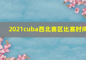 2021cuba西北赛区比赛时间