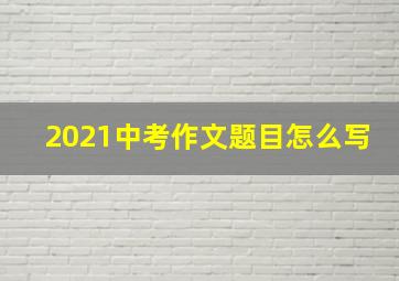 2021中考作文题目怎么写