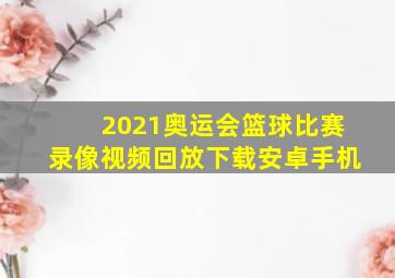 2021奥运会篮球比赛录像视频回放下载安卓手机