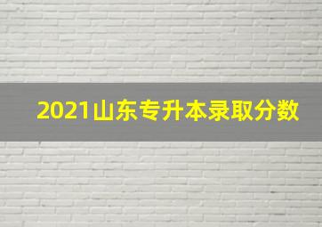 2021山东专升本录取分数