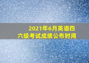 2021年6月英语四六级考试成绩公布时间