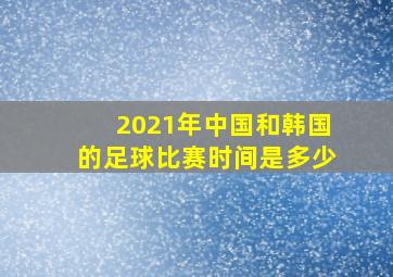 2021年中国和韩国的足球比赛时间是多少