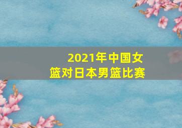 2021年中国女篮对日本男篮比赛