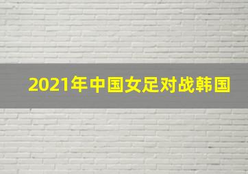 2021年中国女足对战韩国