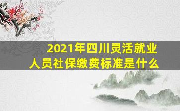 2021年四川灵活就业人员社保缴费标准是什么