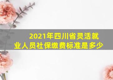 2021年四川省灵活就业人员社保缴费标准是多少