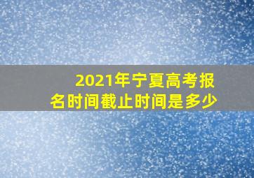 2021年宁夏高考报名时间截止时间是多少