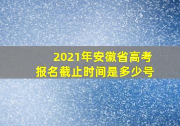 2021年安徽省高考报名截止时间是多少号