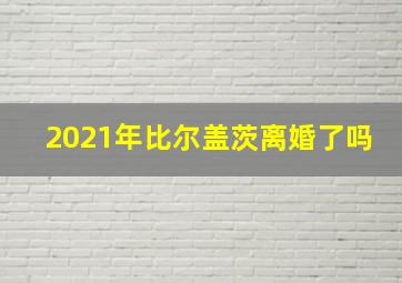 2021年比尔盖茨离婚了吗