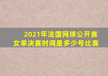 2021年法国网球公开赛女单决赛时间是多少号比赛