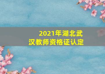 2021年湖北武汉教师资格证认定