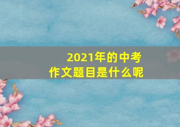 2021年的中考作文题目是什么呢