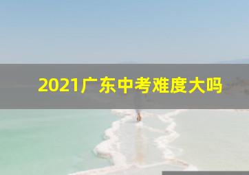 2021广东中考难度大吗