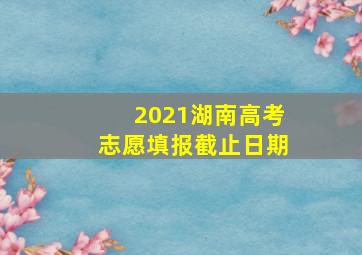 2021湖南高考志愿填报截止日期