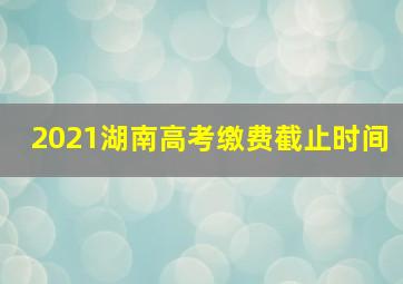 2021湖南高考缴费截止时间