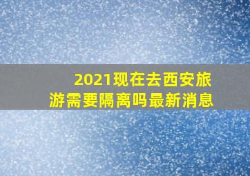 2021现在去西安旅游需要隔离吗最新消息