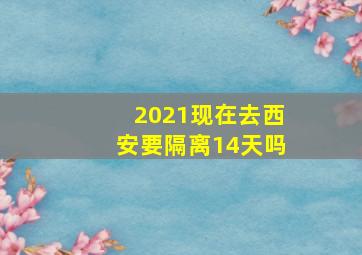 2021现在去西安要隔离14天吗