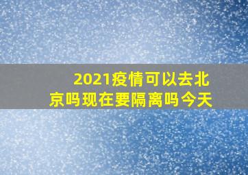 2021疫情可以去北京吗现在要隔离吗今天