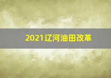 2021辽河油田改革