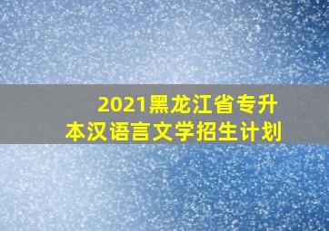 2021黑龙江省专升本汉语言文学招生计划