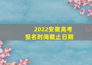 2022安徽高考报名时间截止日期