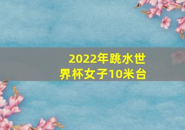 2022年跳水世界杯女子10米台