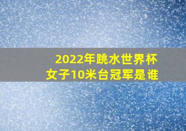 2022年跳水世界杯女子10米台冠军是谁