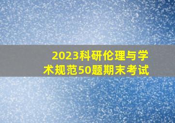 2023科研伦理与学术规范50题期末考试