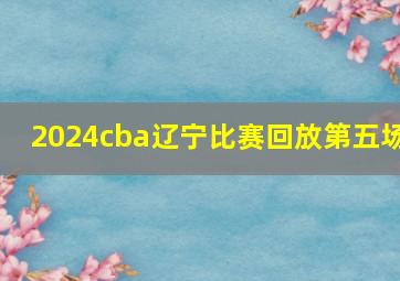 2024cba辽宁比赛回放第五场