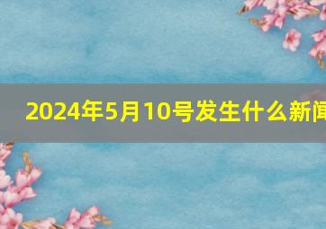 2024年5月10号发生什么新闻