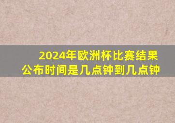 2024年欧洲杯比赛结果公布时间是几点钟到几点钟