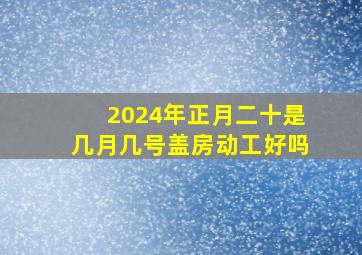 2024年正月二十是几月几号盖房动工好吗