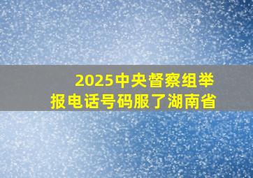 2025中央督察组举报电话号码服了湖南省