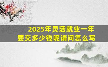 2025年灵活就业一年要交多少钱呢请问怎么写