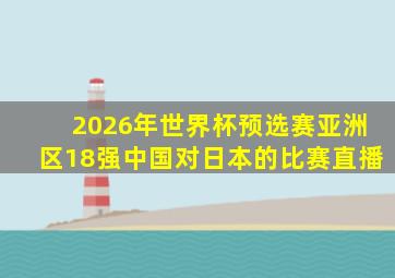 2026年世界杯预选赛亚洲区18强中国对日本的比赛直播