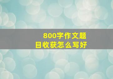 800字作文题目收获怎么写好