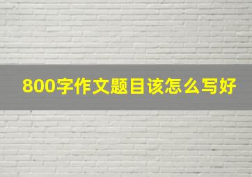 800字作文题目该怎么写好