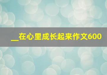 __在心里成长起来作文600