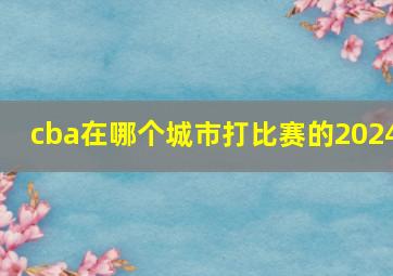 cba在哪个城市打比赛的2024