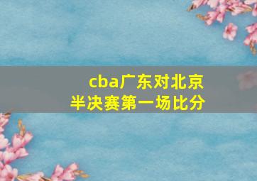 cba广东对北京半决赛第一场比分