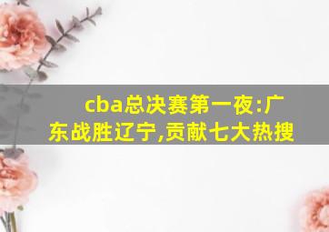 cba总决赛第一夜:广东战胜辽宁,贡献七大热搜